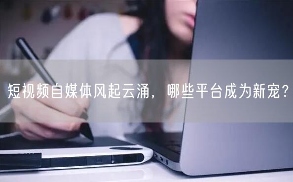 短视频自媒体风起云涌，哪些平台成为新宠？