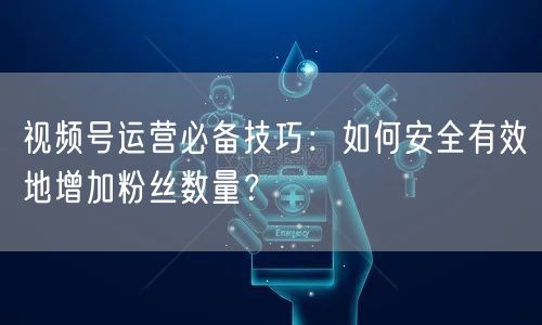 视频号运营必备技巧：如何安全有效地增加粉丝数量？