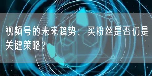 视频号的未来趋势：买粉丝是否仍是关键策略？