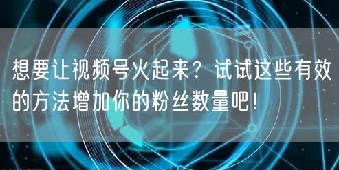想要让视频号火起来？试试这些有效的方法增加你的粉丝数量吧！