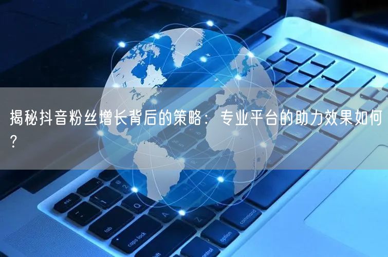 揭秘抖音粉丝增长背后的策略：专业平台的助力效果如何？