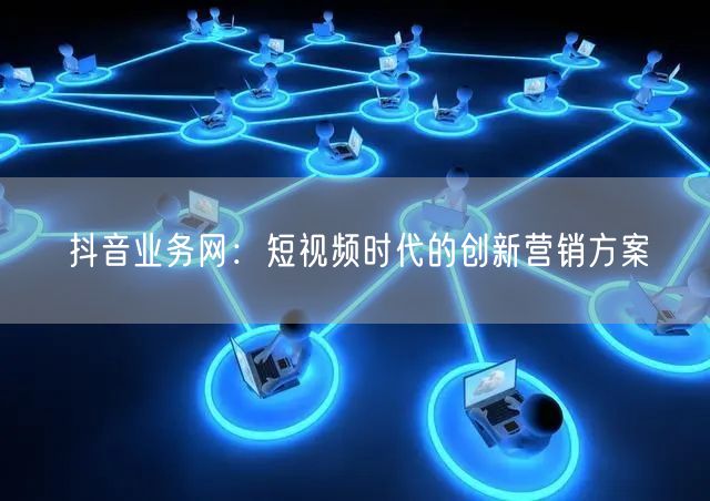 抖音业务网：短视频时代的创新营销方案