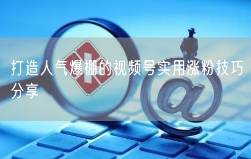 打造人气爆棚的视频号实用涨粉技巧分享