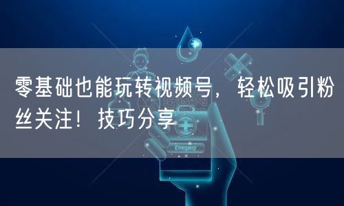 零基础也能玩转视频号，轻松吸引粉丝关注！技巧分享