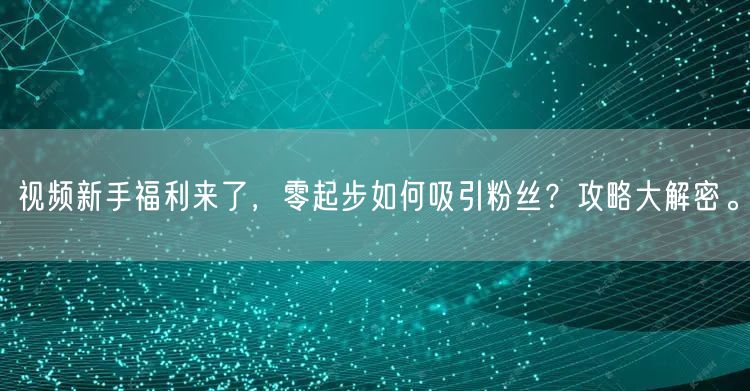 视频新手福利来了，零起步如何吸引粉丝？攻略大解密。
