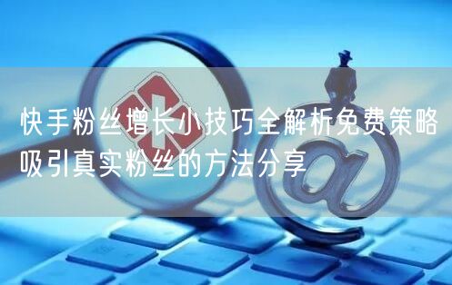 快手粉丝增长小技巧全解析免费策略吸引真实粉丝的方法分享