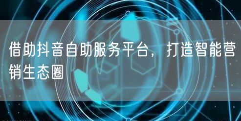 借助抖音自助服务平台,打造智能营销生态圈