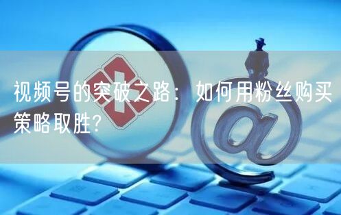 视频号的突破之路:如何用粉丝购买策略取胜?
