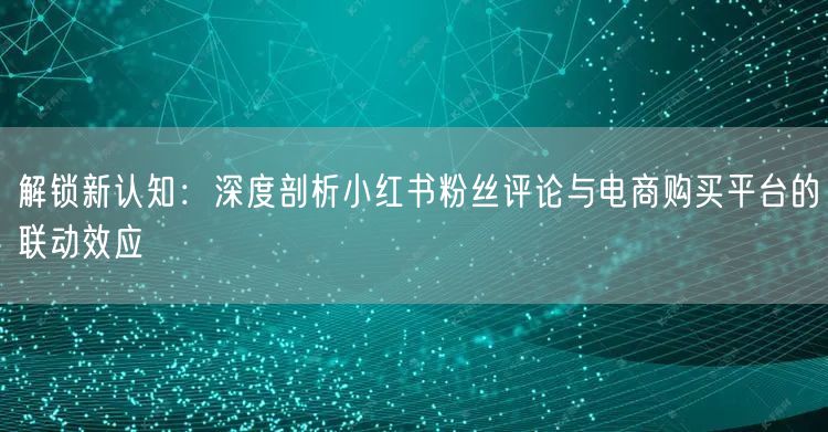 解锁新认知:深度剖析小红书粉丝评论与电商购买平台的联动效应